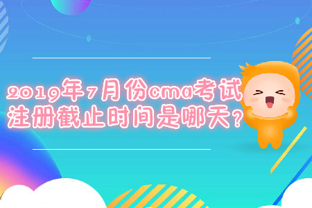 2019年7月份cma考試注冊截止時間是哪天？