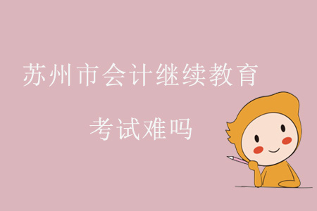 2019年江蘇省蘇州市會計繼續(xù)教育考試難嗎？