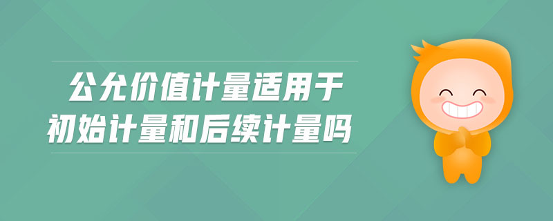 公允價(jià)值計(jì)量適用于初始計(jì)量和后續(xù)計(jì)量嗎