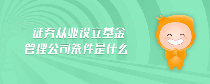證券從業(yè)設(shè)立基金管理公司條件是什么