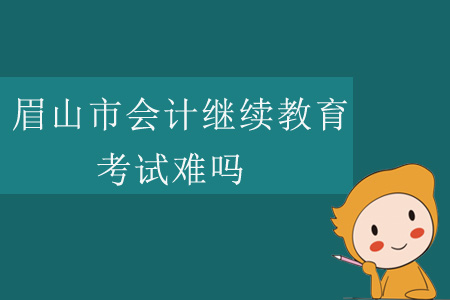 2019年四川省眉山市會計繼續(xù)教育考試難嗎？