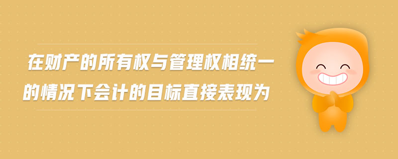 在財(cái)產(chǎn)的所有權(quán)與管理權(quán)相統(tǒng)一的情況下會(huì)計(jì)的目標(biāo)直接表現(xiàn)為
