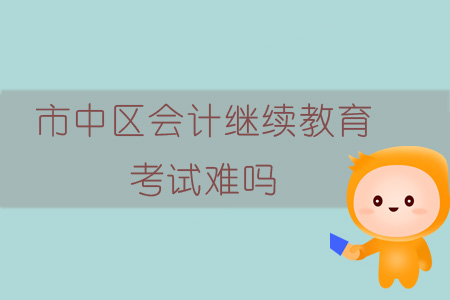 2019年四川省內江市市中區(qū)會計繼續(xù)教育考試難嗎？
