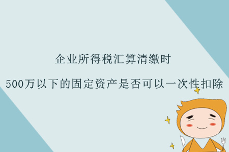 企業(yè)所得稅匯算清繳時，500萬以下的固定資產(chǎn)是否可以一次性扣除？