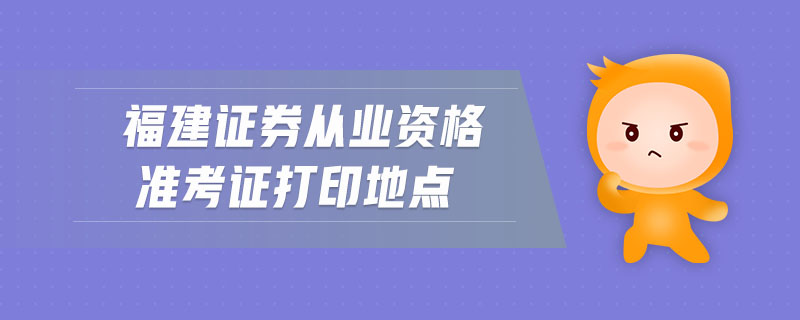 福建證券從業(yè)資格準考證打印地點