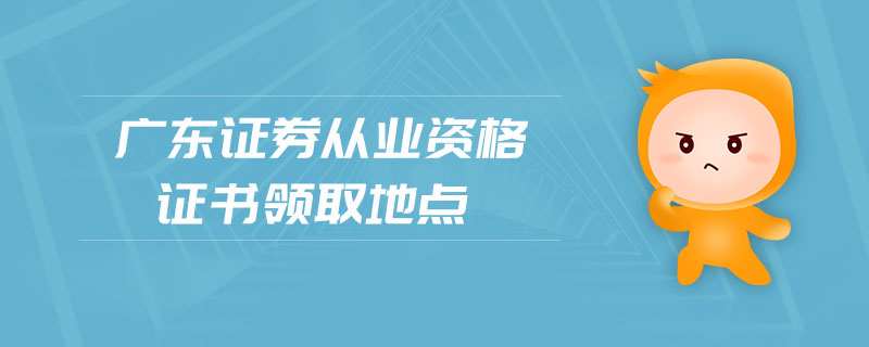 廣東證券從業(yè)資格證書領(lǐng)取地點(diǎn)