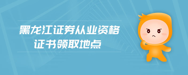 黑龍江證券從業(yè)資格證書領(lǐng)取地點