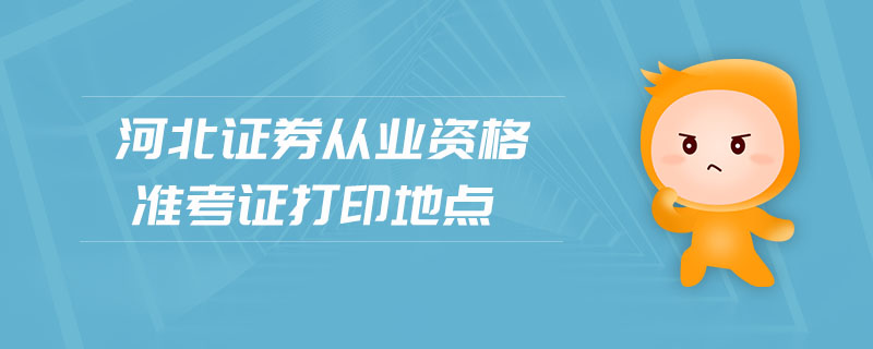 河北證券從業(yè)資格準(zhǔn)考證打印地點(diǎn)