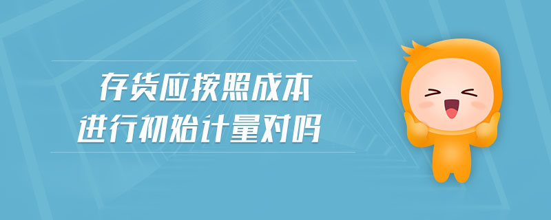 存貨應(yīng)按照成本進(jìn)行初始計(jì)量對(duì)嗎