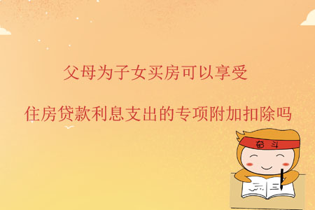 父母為子女買房可以享受住房貸款利息支出的專項附加扣除嗎？