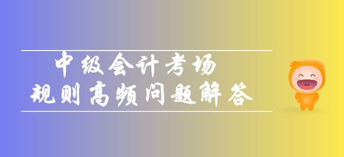 2019年中級(jí)會(huì)計(jì)考場規(guī)則高頻問題解答！你關(guān)注的都在這！