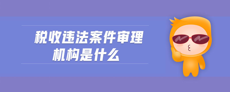 稅收違法案件審理機構(gòu)是什么