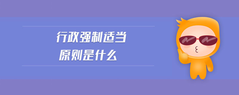 行政強(qiáng)制適當(dāng)原則是什么