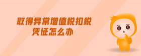 取得異常增值稅扣稅憑證怎么辦