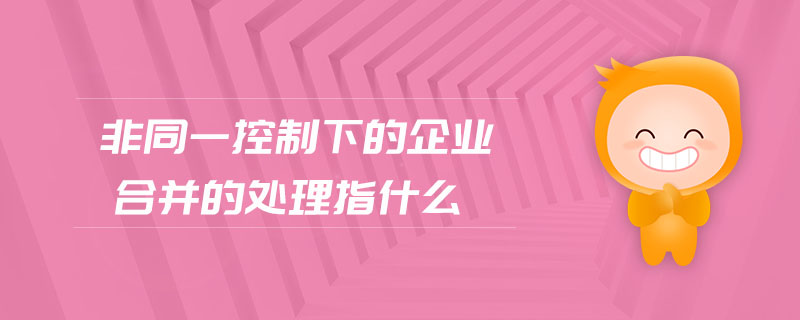 非同一控制下的企業(yè)合并的處理指什么