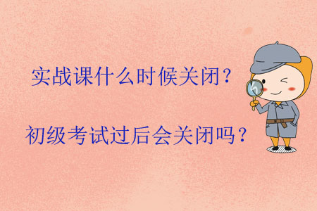 實(shí)戰(zhàn)課什么時(shí)候關(guān)閉？初級(jí)考試過(guò)后會(huì)關(guān)閉嗎？