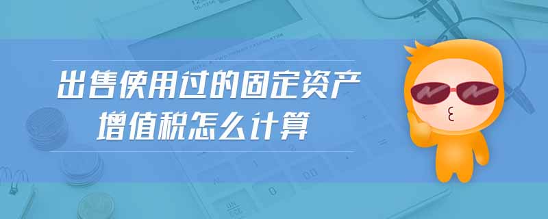 出售使用過(guò)的固定資產(chǎn)增值稅怎么計(jì)算