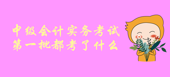一起聊一聊！中級(jí)會(huì)計(jì)師考試，中級(jí)會(huì)計(jì)實(shí)務(wù)第一批都考了啥？