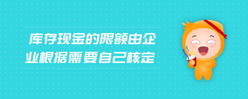 庫存現(xiàn)金的限額由企業(yè)根據(jù)需要自己核定