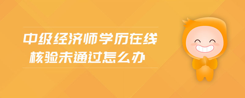 中級經(jīng)濟師學(xué)歷在線核驗未通過怎么辦