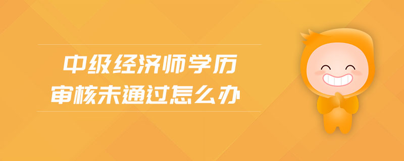中級經(jīng)濟師學(xué)歷審核未通過怎么辦