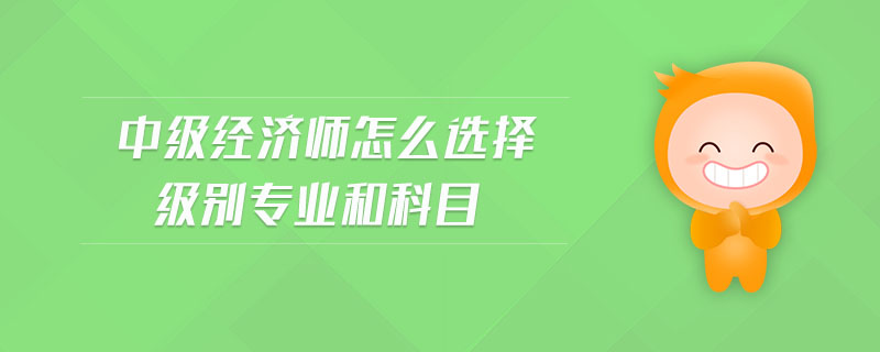 中級(jí)經(jīng)濟(jì)師怎么選擇級(jí)別專業(yè)和科目