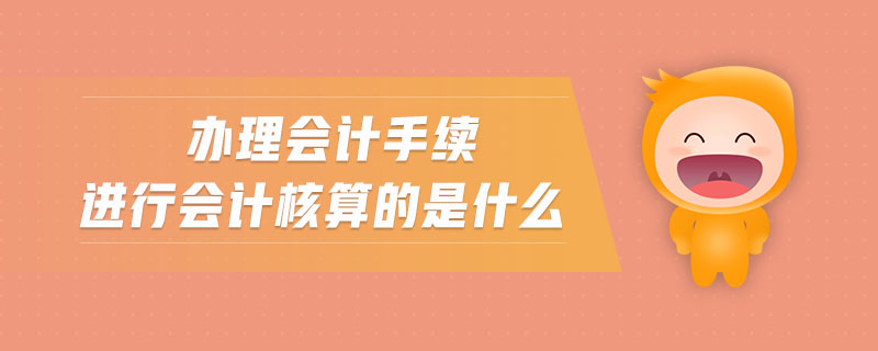 辦理會計手續(xù)進行會計核算的是什么