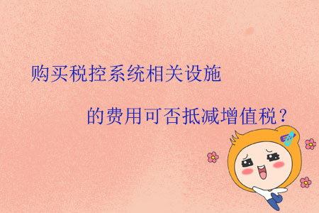 購買稅控系統(tǒng)相關(guān)設(shè)施的費用可否抵減增值稅？