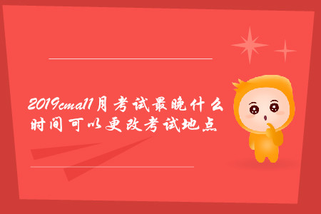 2019cma11月考試最晚什么時間可以更改考試地點