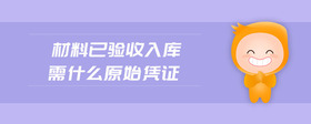 材料已驗(yàn)收入庫(kù)需什么原始憑證