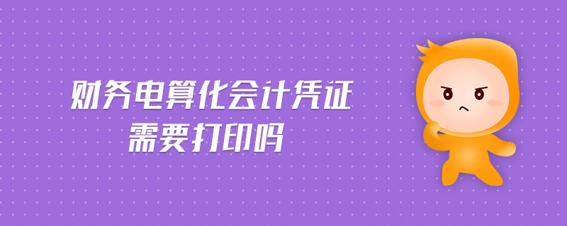 財務電算化會計憑證需要打印嗎 財務電算化會計憑證需要打印嗎