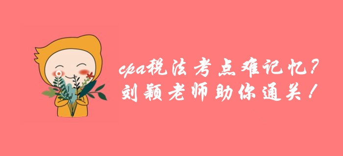 cpa稅法考點(diǎn)繁雜難記憶？劉穎老師帶你巧用學(xué)方法，高效通關(guān)！