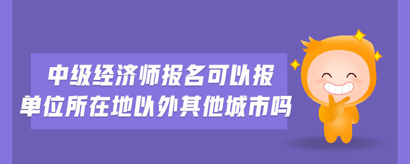 中級經(jīng)濟(jì)師報(bào)名可以報(bào)單位所在地以外其他城市嗎