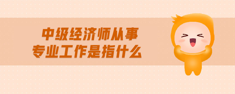 中級經(jīng)濟(jì)師從事專業(yè)工作是指什么