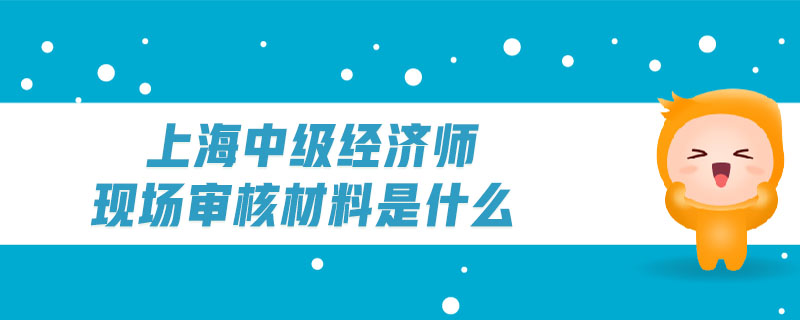 上海中級經(jīng)濟(jì)師現(xiàn)場審核材料是什么