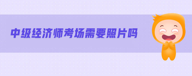 中級(jí)經(jīng)濟(jì)師考場(chǎng)需要照片嗎