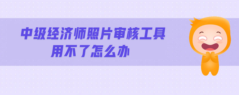 中級(jí)經(jīng)濟(jì)師照片審核工具用不了怎么辦