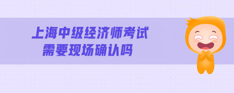 上海中級(jí)經(jīng)濟(jì)師考試需要現(xiàn)場(chǎng)確認(rèn)嗎