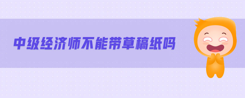 中級(jí)經(jīng)濟(jì)師不能帶草稿紙嗎