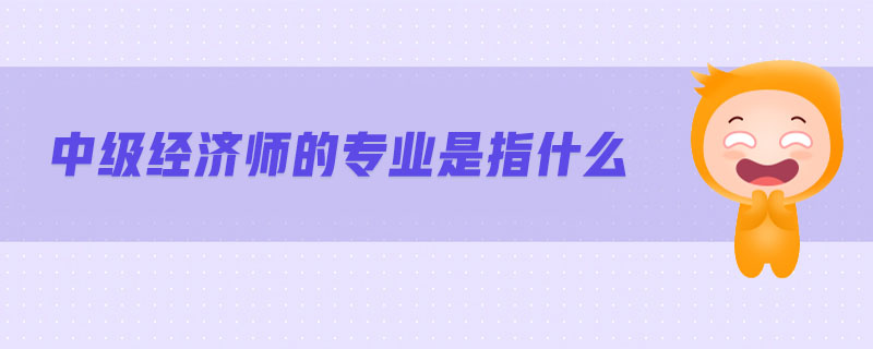 中級(jí)經(jīng)濟(jì)師的專業(yè)是指什么