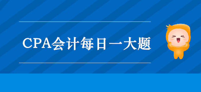 2019年CPA會(huì)計(jì)每日攻克一大題：10月8日