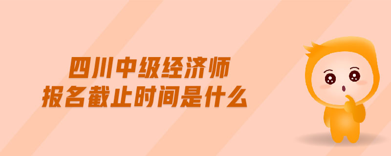 四川中級(jí)經(jīng)濟(jì)師報(bào)名截止時(shí)間是什么