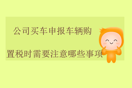 公司買(mǎi)車(chē)申報(bào)車(chē)輛購(gòu)置稅時(shí)需要注意哪些事項(xiàng)？