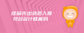 成品先出貨后入庫(kù)符合會(huì)計(jì)核算嗎