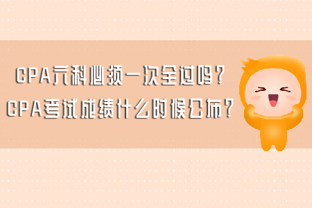 CPA六科必須一次全過嗎？CPA考試成績什么時候公布？