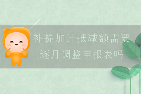 補(bǔ)提加計(jì)抵減額需要逐月調(diào)整申報(bào)表嗎？