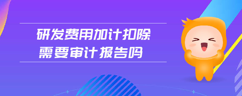 研發(fā)費用加計扣除需要審計報告嗎
