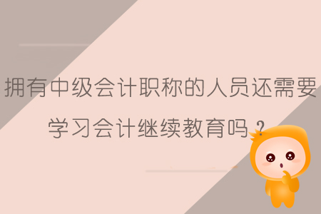 擁有中級會計職稱的人員還需要學習會計繼續(xù)教育嗎？