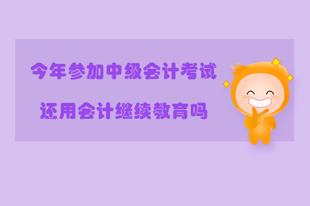 今年參加中級會計考試還用會計繼續(xù)教育嗎？