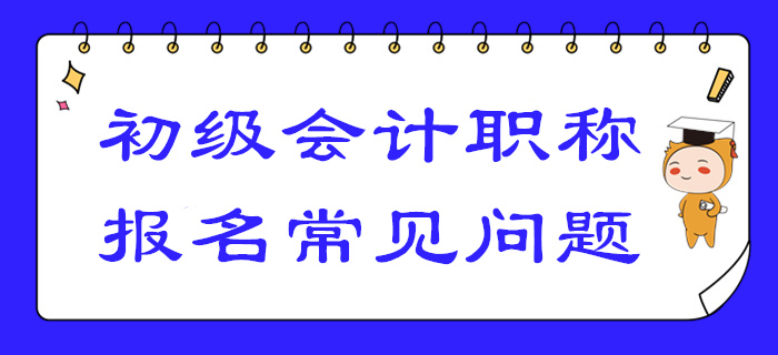 2020年初級會計報名答疑！你關(guān)注的高頻問題答案都在這！